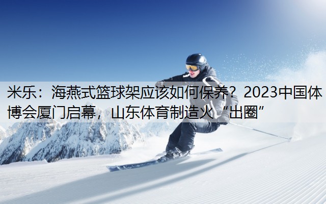 米乐：海燕式篮球架应该如何保养？2023中国体博会厦门启幕，山东体育制造火“出圈”